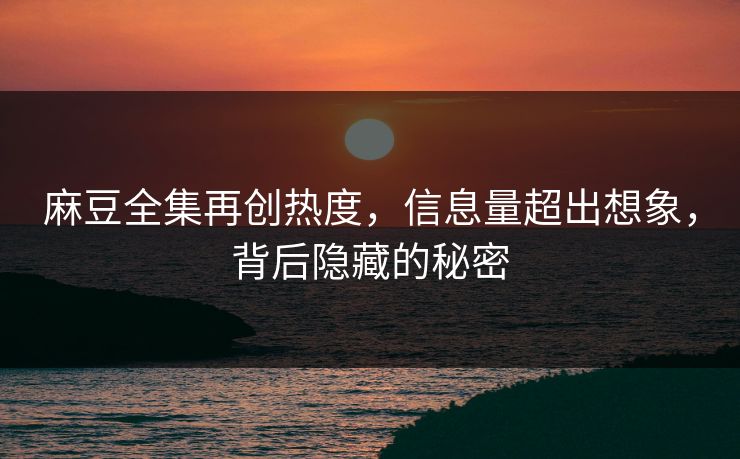麻豆全集再创热度，信息量超出想象，背后隐藏的秘密