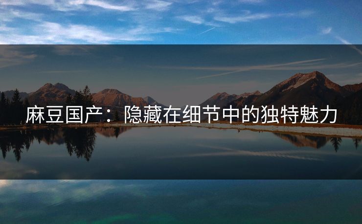 麻豆国产：隐藏在细节中的独特魅力