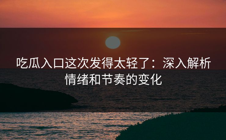 吃瓜入口这次发得太轻了：深入解析情绪和节奏的变化