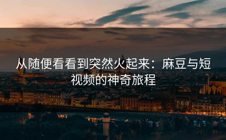 从随便看看到突然火起来：麻豆与短视频的神奇旅程