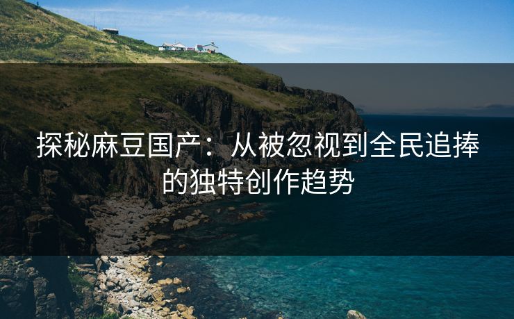 探秘麻豆国产：从被忽视到全民追捧的独特创作趋势