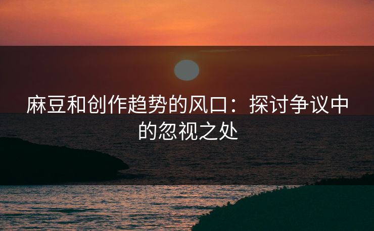 麻豆和创作趋势的风口：探讨争议中的忽视之处