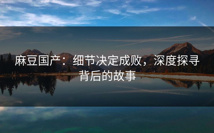 麻豆国产：细节决定成败，深度探寻背后的故事