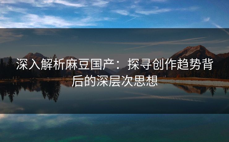 深入解析麻豆国产：探寻创作趋势背后的深层次思想