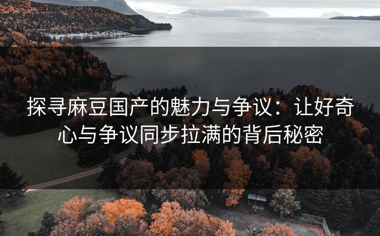 探寻麻豆国产的魅力与争议：让好奇心与争议同步拉满的背后秘密