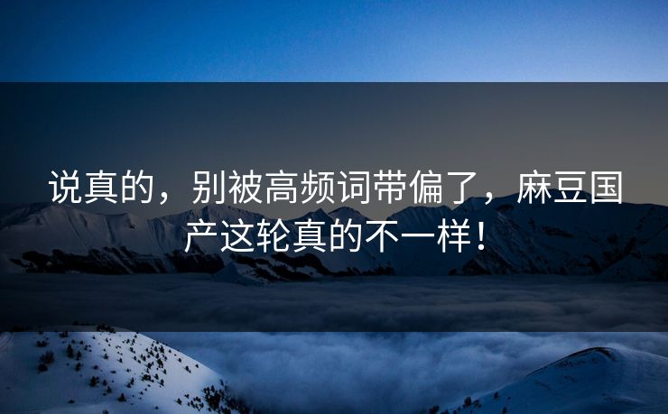 说真的，别被高频词带偏了，麻豆国产这轮真的不一样！