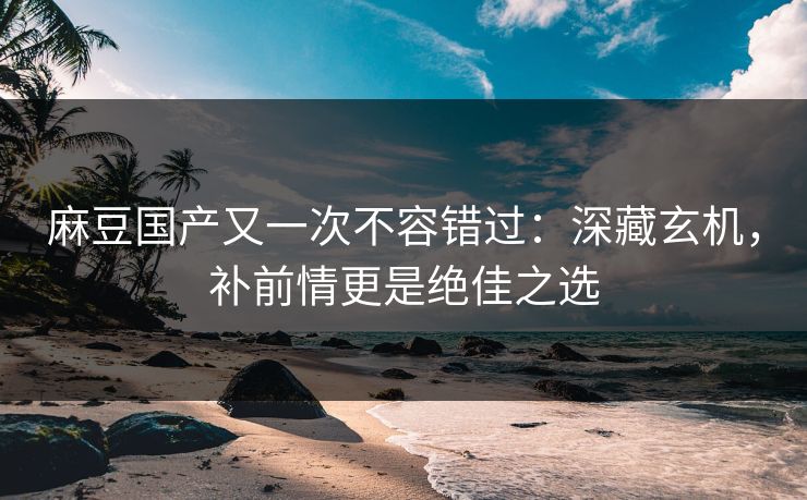 麻豆国产又一次不容错过：深藏玄机，补前情更是绝佳之选