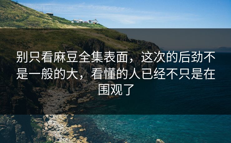 别只看麻豆全集表面，这次的后劲不是一般的大，看懂的人已经不只是在围观了