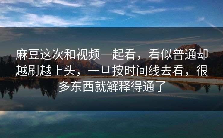 麻豆这次和视频一起看，看似普通却越刷越上头，一旦按时间线去看，很多东西就解释得通了