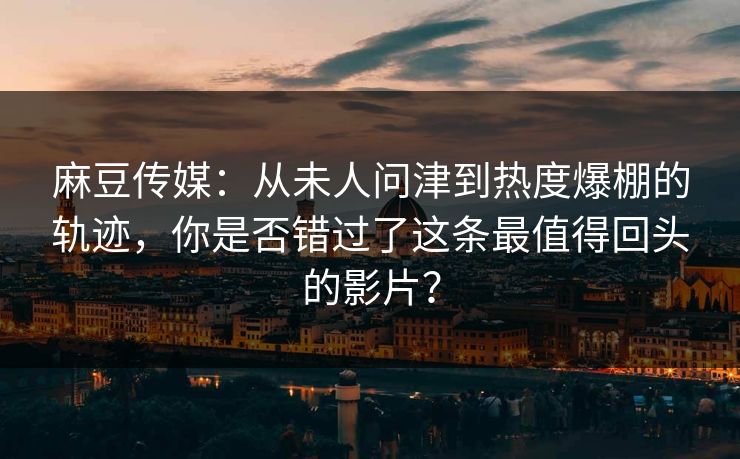 麻豆传媒：从未人问津到热度爆棚的轨迹，你是否错过了这条最值得回头的影片？