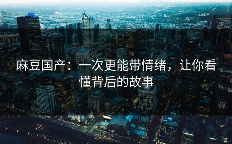 麻豆国产：一次更能带情绪，让你看懂背后的故事
