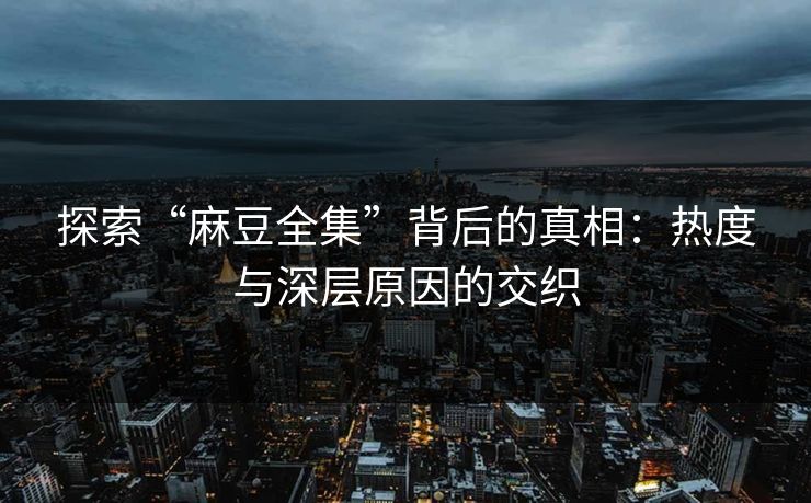 探索“麻豆全集”背后的真相：热度与深层原因的交织