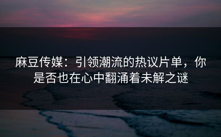 麻豆传媒：引领潮流的热议片单，你是否也在心中翻涌着未解之谜