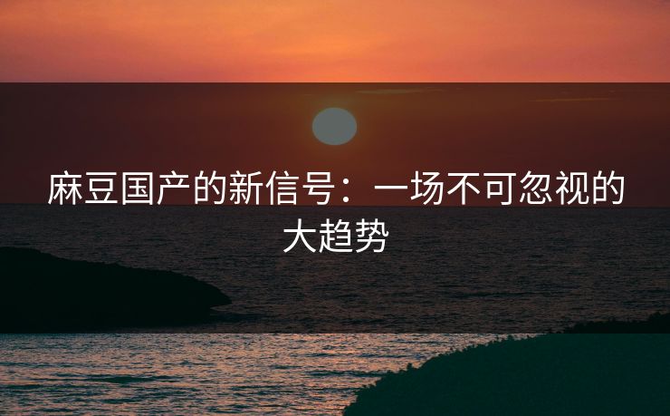 麻豆国产的新信号：一场不可忽视的大趋势