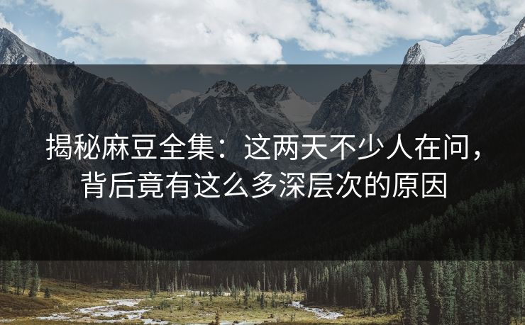 揭秘麻豆全集：这两天不少人在问，背后竟有这么多深层次的原因
