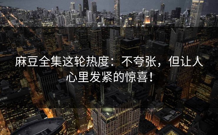 麻豆全集这轮热度：不夸张，但让人心里发紧的惊喜！