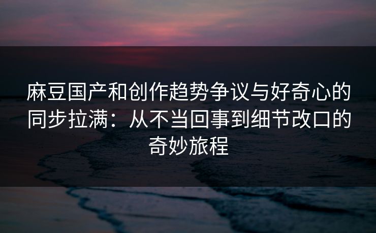 麻豆国产和创作趋势争议与好奇心的同步拉满：从不当回事到细节改口的奇妙旅程