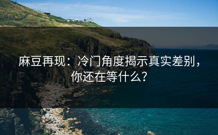 麻豆再现：冷门角度揭示真实差别，你还在等什么？