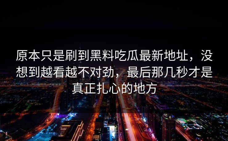 原本只是刷到黑料吃瓜最新地址，没想到越看越不对劲，最后那几秒才是真正扎心的地方