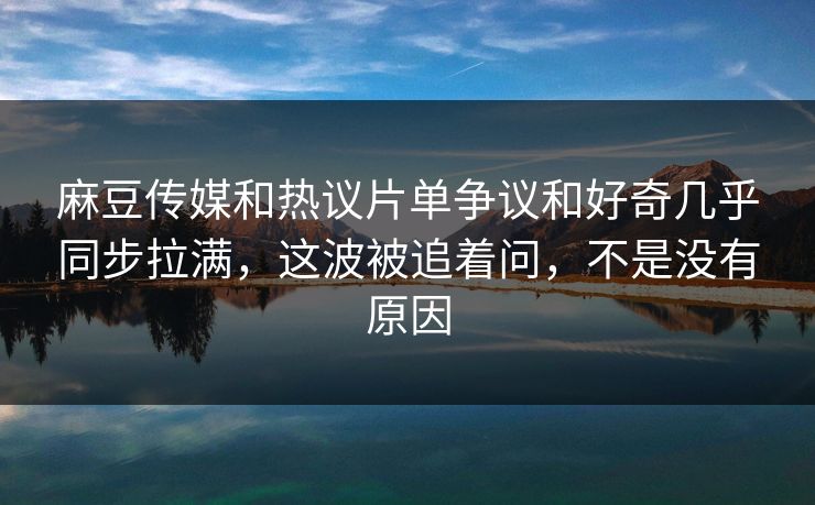 麻豆传媒和热议片单争议和好奇几乎同步拉满，这波被追着问，不是没有原因