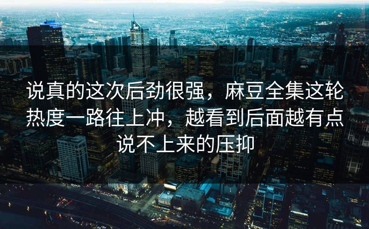说真的这次后劲很强，麻豆全集这轮热度一路往上冲，越看到后面越有点说不上来的压抑
