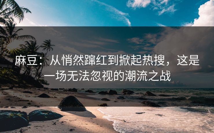 麻豆：从悄然蹿红到掀起热搜，这是一场无法忽视的潮流之战
