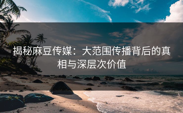 揭秘麻豆传媒：大范围传播背后的真相与深层次价值