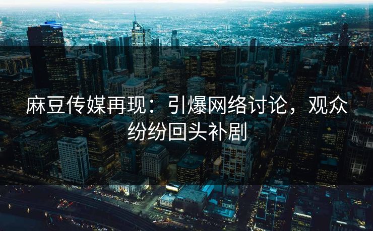 麻豆传媒再现：引爆网络讨论，观众纷纷回头补剧