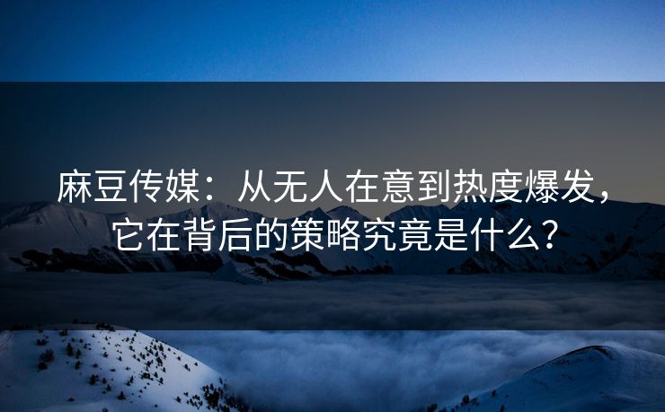 麻豆传媒：从无人在意到热度爆发，它在背后的策略究竟是什么？