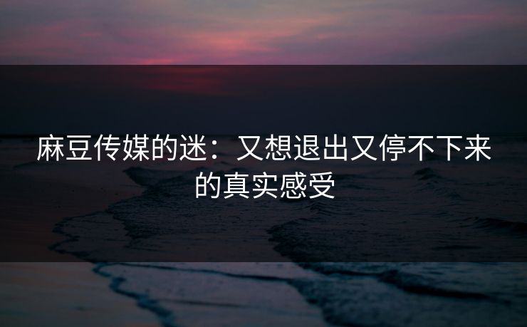 麻豆传媒的迷：又想退出又停不下来的真实感受