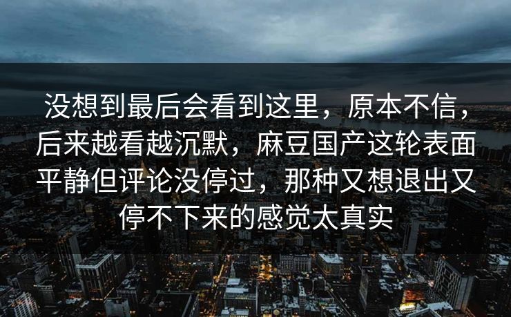 没想到最后会看到这里，原本不信，后来越看越沉默，麻豆国产这轮表面平静但评论没停过，那种又想退出又停不下来的感觉太真实