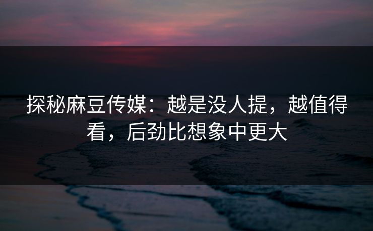 探秘麻豆传媒：越是没人提，越值得看，后劲比想象中更大