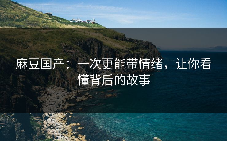 麻豆国产：一次更能带情绪，让你看懂背后的故事