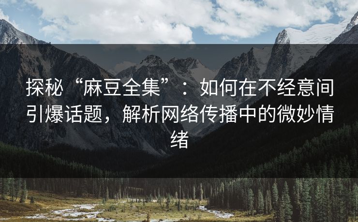 探秘“麻豆全集”：如何在不经意间引爆话题，解析网络传播中的微妙情绪