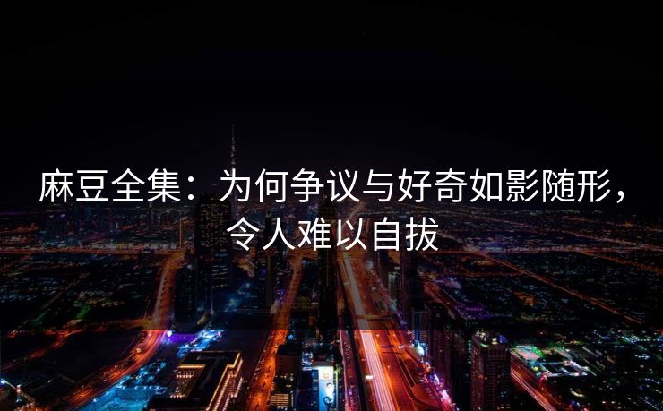 麻豆全集：为何争议与好奇如影随形，令人难以自拔