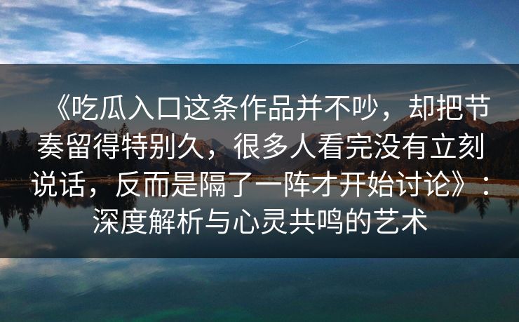 《吃瓜入口这条作品并不吵，却把节奏留得特别久，很多人看完没有立刻说话，反而是隔了一阵才开始讨论》：深度解析与心灵共鸣的艺术