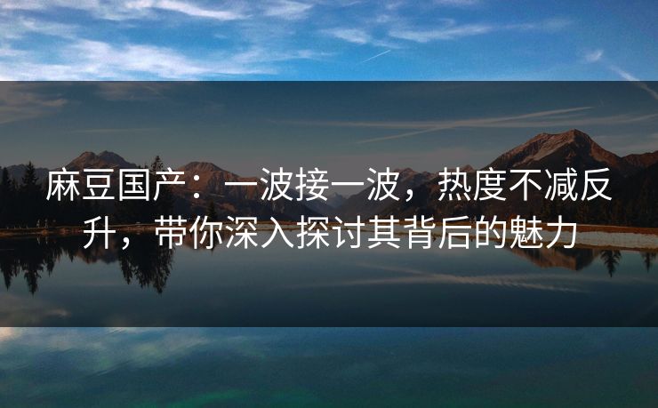 麻豆国产：一波接一波，热度不减反升，带你深入探讨其背后的魅力