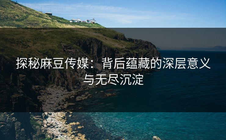 探秘麻豆传媒：背后蕴藏的深层意义与无尽沉淀