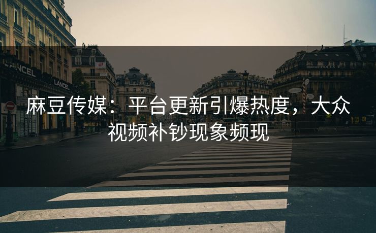 麻豆传媒：平台更新引爆热度，大众视频补钞现象频现