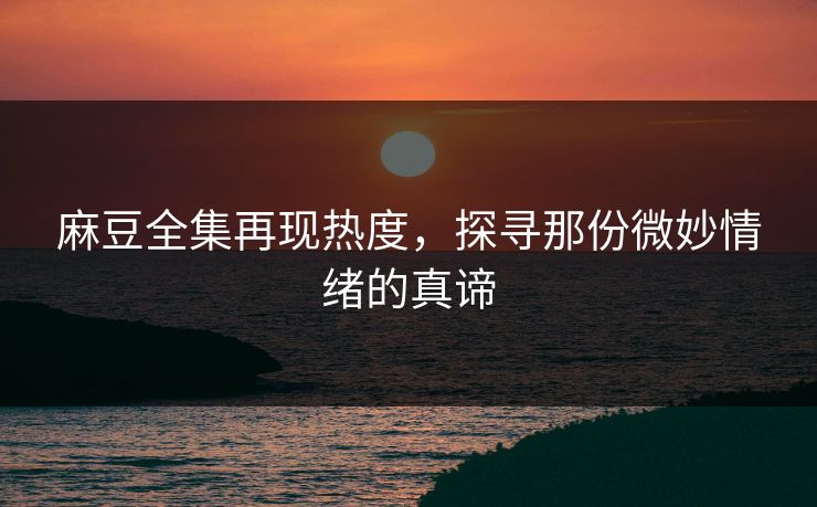 麻豆全集再现热度，探寻那份微妙情绪的真谛