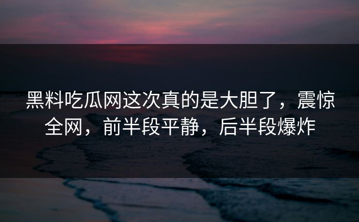 黑料吃瓜网这次真的是大胆了，震惊全网，前半段平静，后半段爆炸