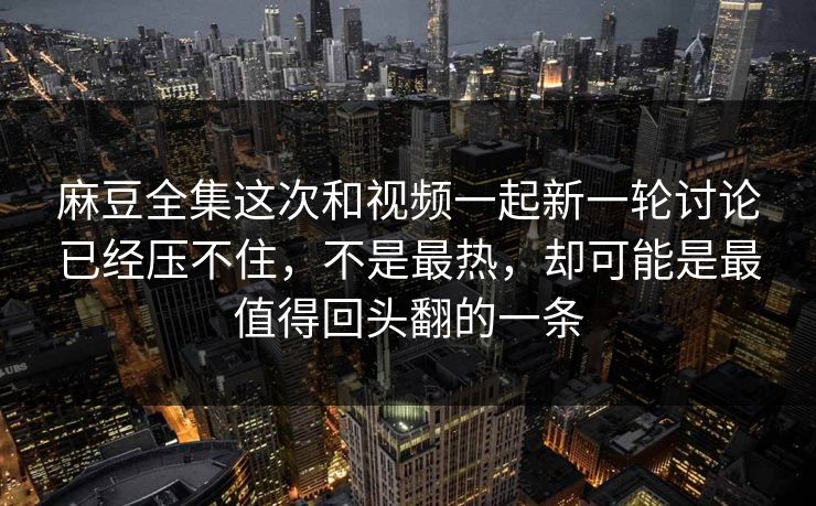 麻豆全集这次和视频一起新一轮讨论已经压不住，不是最热，却可能是最值得回头翻的一条