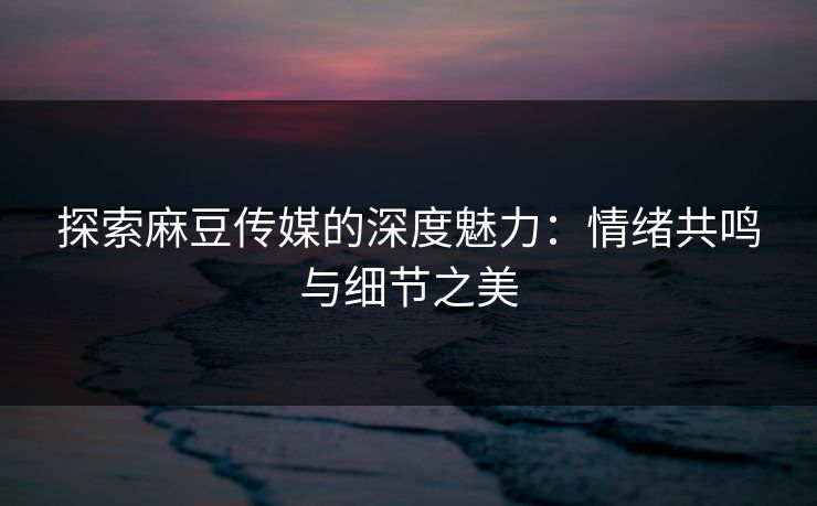 探索麻豆传媒的深度魅力：情绪共鸣与细节之美