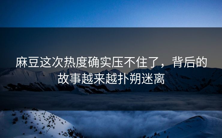 麻豆这次热度确实压不住了，背后的故事越来越扑朔迷离