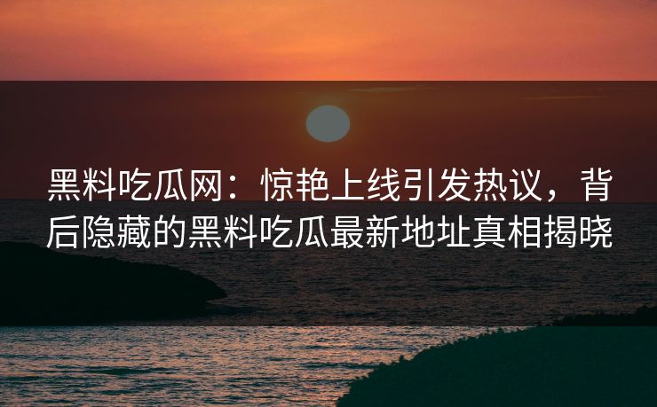 黑料吃瓜网：惊艳上线引发热议，背后隐藏的黑料吃瓜最新地址真相揭晓