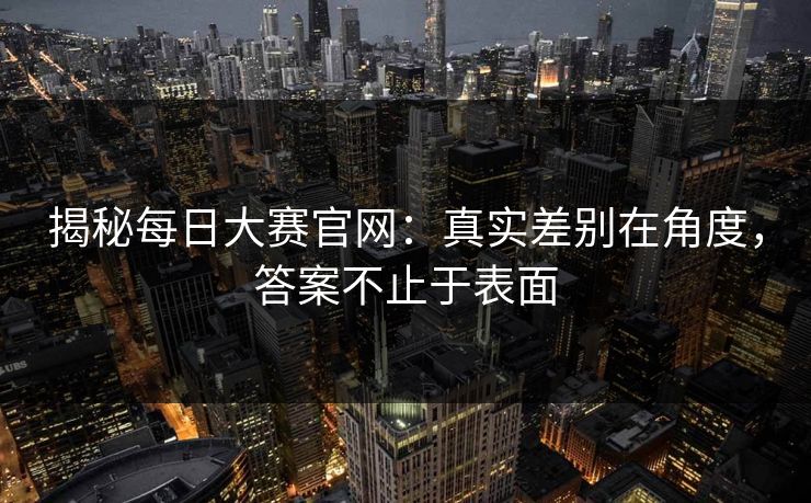 揭秘每日大赛官网：真实差别在角度，答案不止于表面