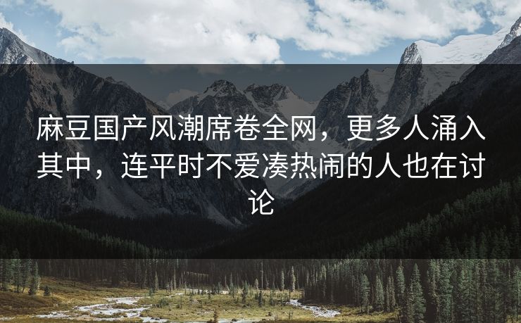 麻豆国产风潮席卷全网，更多人涌入其中，连平时不爱凑热闹的人也在讨论