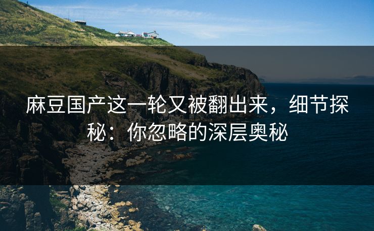 麻豆国产这一轮又被翻出来，细节探秘：你忽略的深层奥秘