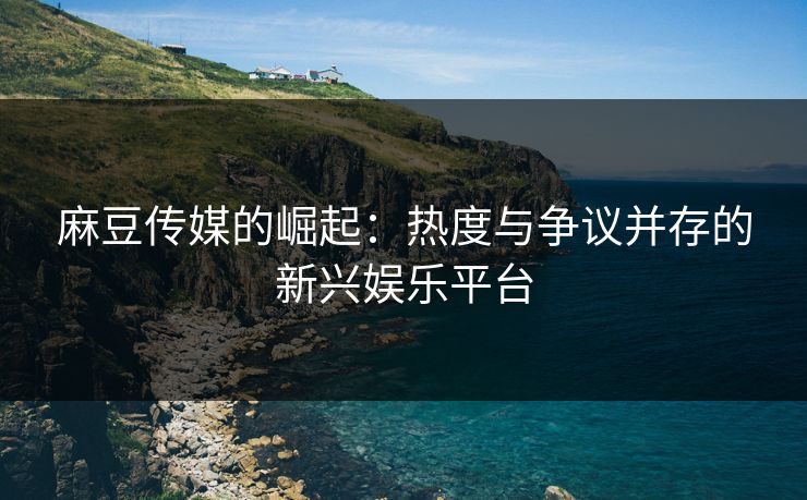 麻豆传媒的崛起：热度与争议并存的新兴娱乐平台