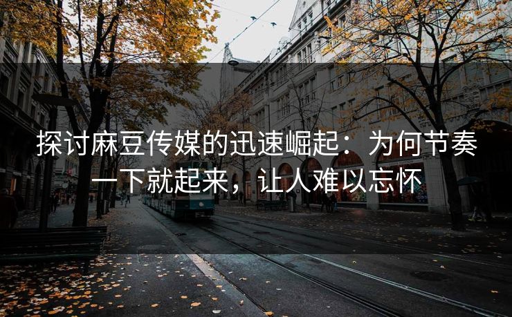 探讨麻豆传媒的迅速崛起：为何节奏一下就起来，让人难以忘怀